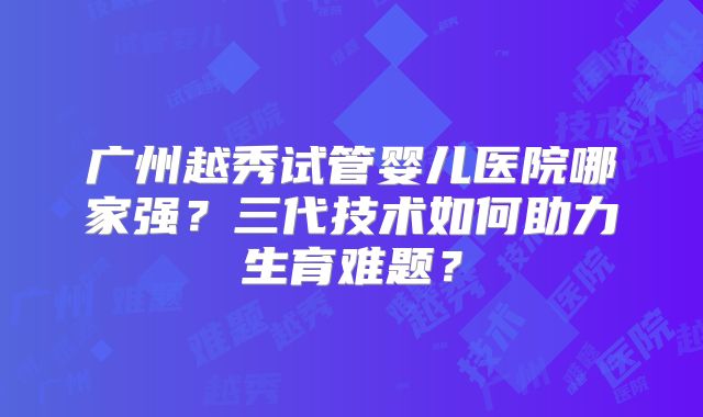 广州越秀试管婴儿医院哪家强？三代技术如何助力生育难题？