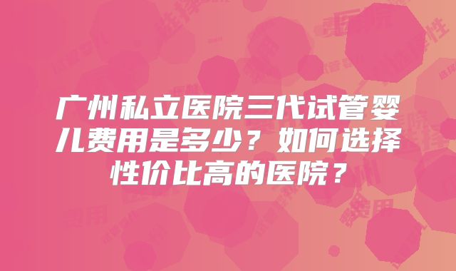 广州私立医院三代试管婴儿费用是多少？如何选择性价比高的医院？