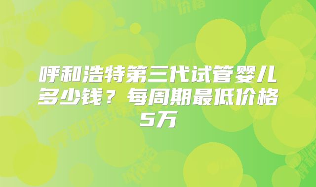 呼和浩特第三代试管婴儿多少钱?每周期最低价格5万