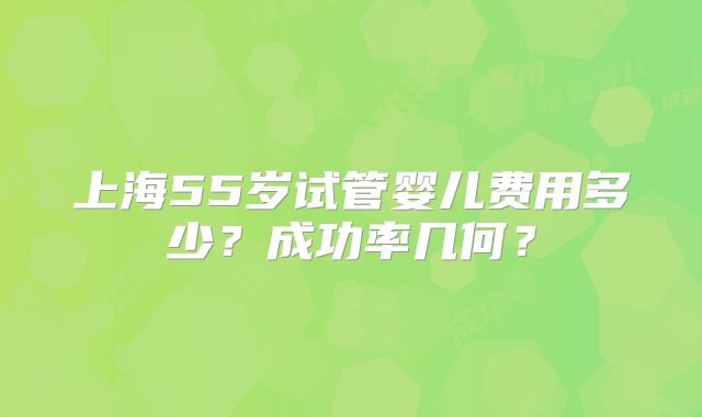 上海55岁试管婴儿费用多少？成功率几何？