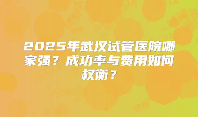 2025年武汉试管医院哪家强?成功率与费用如何权衡?