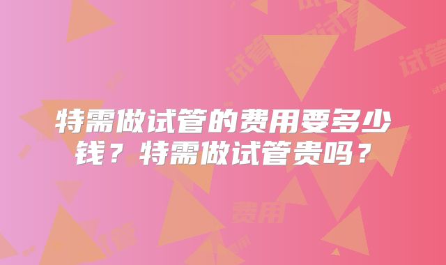 特需做试管的费用要多少钱?特需做试管贵吗?