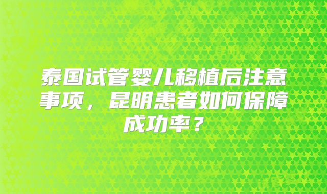 泰国试管婴儿移植后注意事项,昆明患者如何保障成功率?