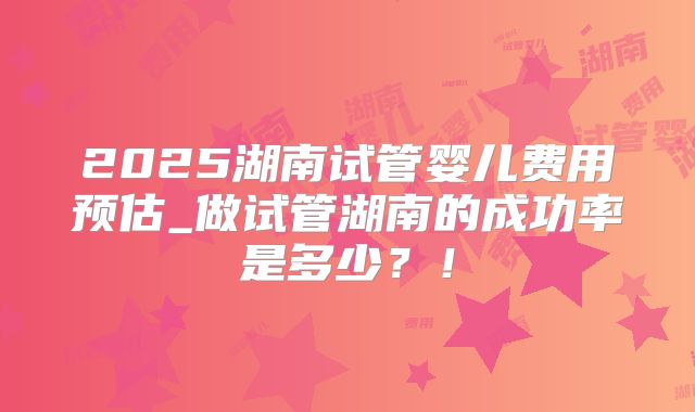 2025湖南试管婴儿费用预估_做试管湖南的成功率是多少?!