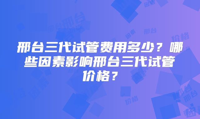 邢台三代试管费用多少?哪些因素影响邢台三代试管价格?