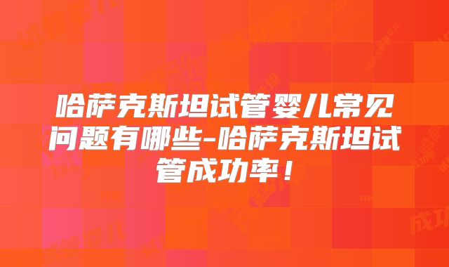 哈萨克斯坦试管婴儿常见问题有哪些-哈萨克斯坦试管成功率!