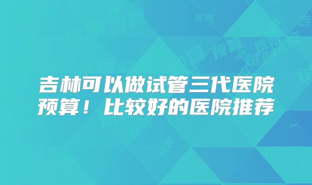吉林可以做试管三代医院预算！比较好的医院推荐