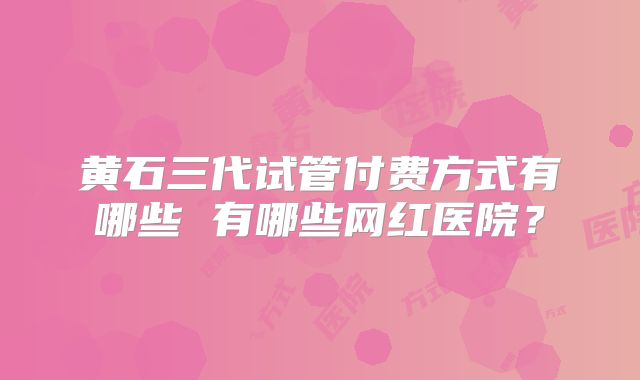 黄石三代试管付费方式有哪些 有哪些网红医院？
