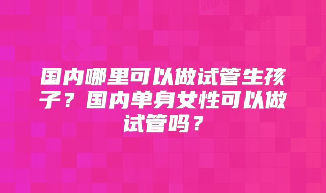 国内哪里可以做试管生孩子？国内单身女性可以做试管吗？