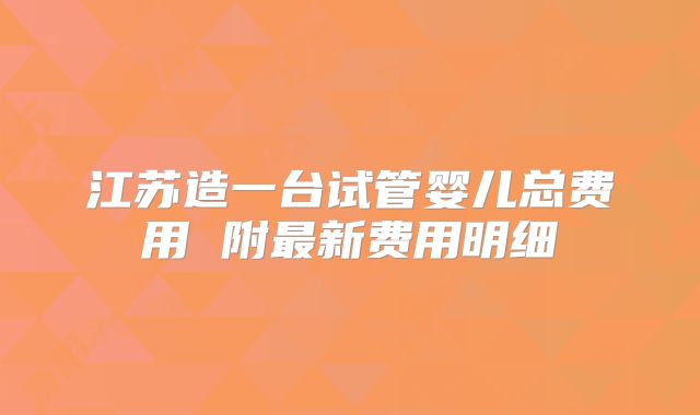 江苏造一台试管婴儿总费用 附最新费用明细