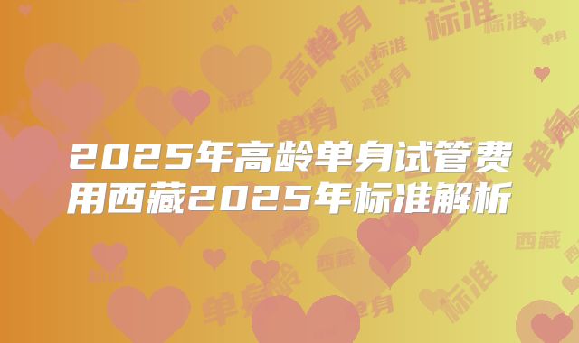 2025年高龄单身试管费用西藏2025年标准解析