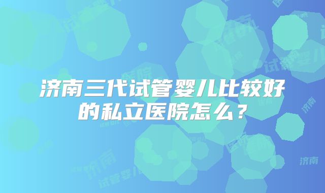 济南三代试管婴儿比较好的私立医院怎么?