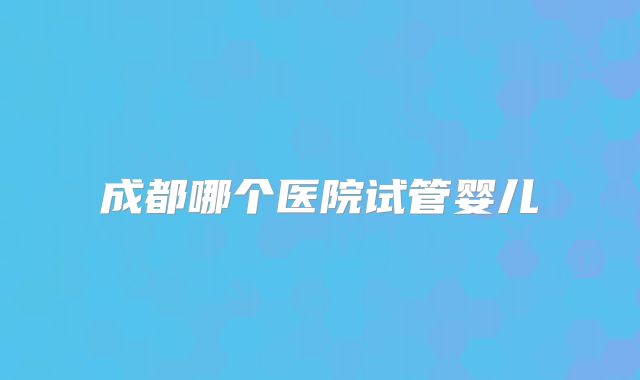 成都哪个医院试管婴儿