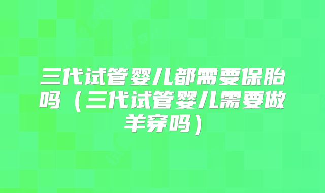 三代试管婴儿都需要保胎吗（三代试管婴儿需要做羊穿吗）