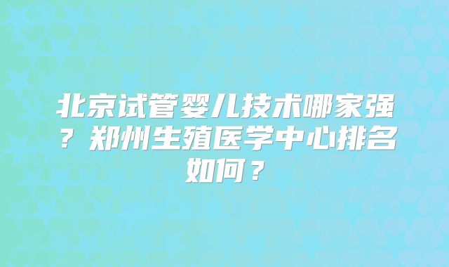北京试管婴儿技术哪家强？郑州生殖医学中心排名如何？
