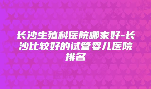长沙生殖科医院哪家好-长沙比较好的试管婴儿医院排名