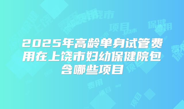 2025年高龄单身试管费用在上饶市妇幼保健院包含哪些项目