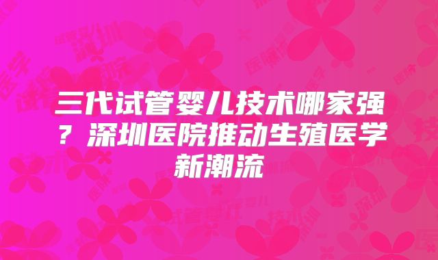 三代试管婴儿技术哪家强？深圳医院推动生殖医学新潮流