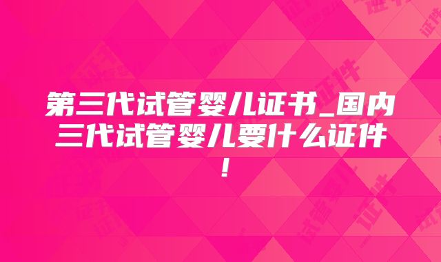 第三代试管婴儿证书_国内三代试管婴儿要什么证件！