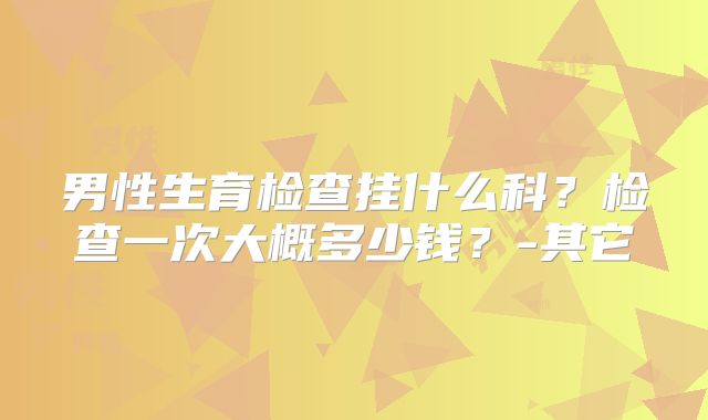 男性生育检查挂什么科？检查一次大概多少钱？-其它