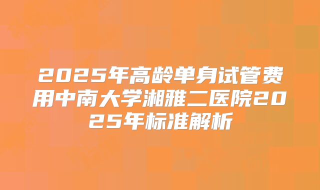 2025年高龄单身试管费用中南大学湘雅二医院2025年标准解析