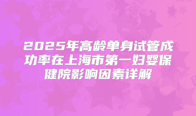 2025年高龄单身试管成功率在上海市第一妇婴保健院影响因素详解
