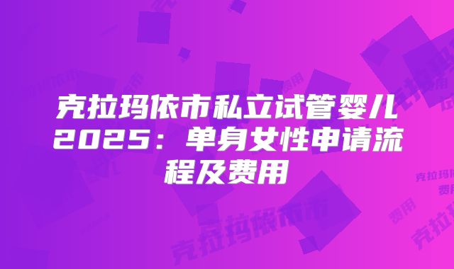 克拉玛依市私立试管婴儿2025：单身女性申请流程及费用