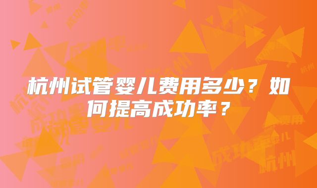 杭州试管婴儿费用多少?如何提高成功率?