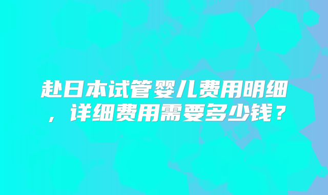 赴日本试管婴儿费用明细,详细费用需要多少钱?