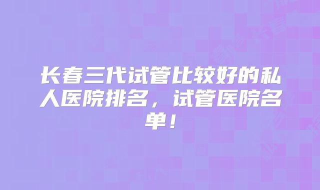 长春三代试管比较好的私人医院排名,试管医院名单!