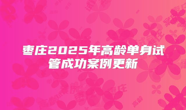 枣庄2025年高龄单身试管成功案例更新