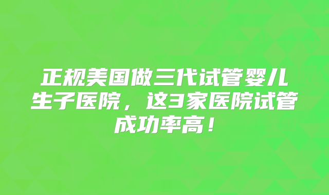 正规美国做三代试管婴儿生子医院,这3家医院试管成功率高!