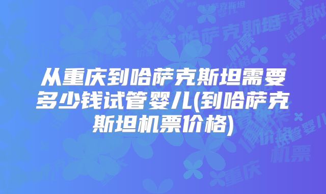 从重庆到哈萨克斯坦需要多少钱试管婴儿(到哈萨克斯坦机票价格)