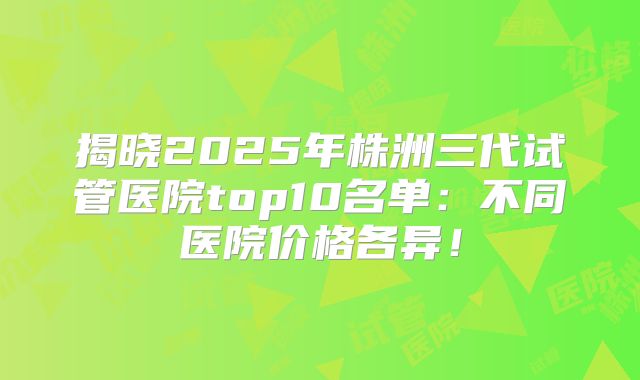 揭晓2025年株洲三代试管医院top10名单：不同医院价格各异！