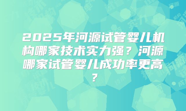 2025年河源试管婴儿机构哪家技术实力强？河源哪家试管婴儿成功率更高？