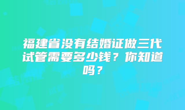 福建省没有结婚证做三代试管需要多少钱?你知道吗?