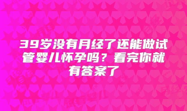 39岁没有月经了还能做试管婴儿怀孕吗？看完你就有答案了