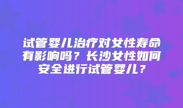 试管婴儿治疗对女性寿命有影响吗?长沙女性如何安全进行试管婴儿?