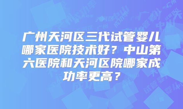 广州天河区三代试管婴儿哪家医院技术好?中山第六医院和天河区院哪家成功率更高?