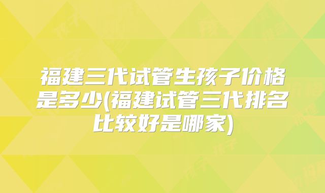 福建三代试管生孩子价格是多少(福建试管三代排名比较好是哪家)
