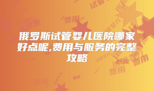 俄罗斯试管婴儿医院哪家好点呢,费用与服务的完整攻略