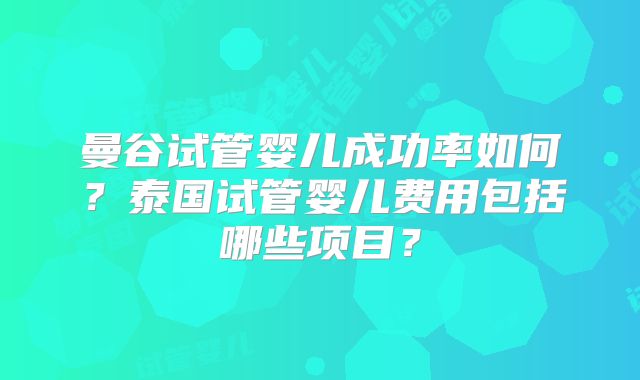曼谷试管婴儿成功率如何?泰国试管婴儿费用包括哪些项目?