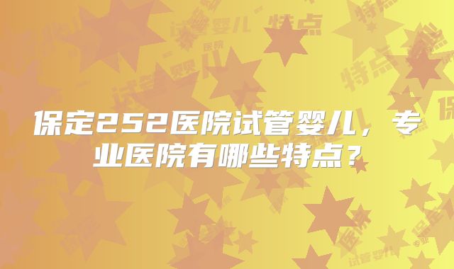 保定252医院试管婴儿,专业医院有哪些特点?