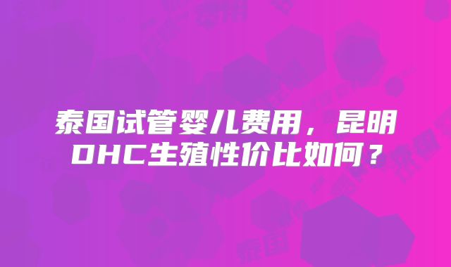 泰国试管婴儿费用,昆明DHC生殖性价比如何?