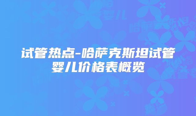试管热点-哈萨克斯坦试管婴儿价格表概览