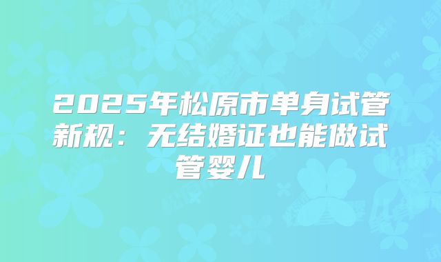 2025年松原市单身试管新规:无结婚证也能做试管婴儿