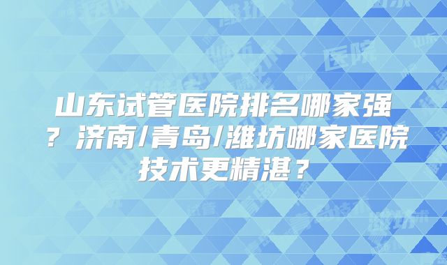 山东试管医院排名哪家强？济南/青岛/潍坊哪家医院技术更精湛？