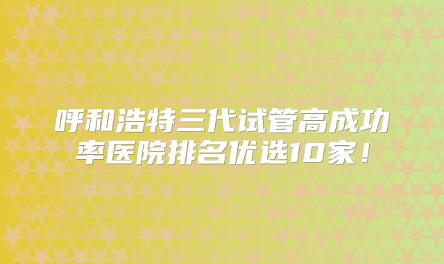 呼和浩特三代试管高成功率医院排名优选10家！