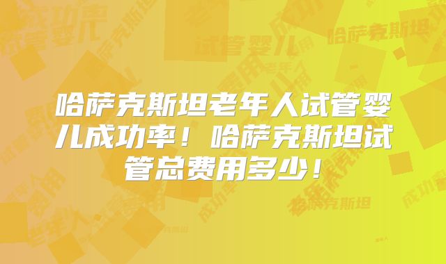 哈萨克斯坦老年人试管婴儿成功率！哈萨克斯坦试管总费用多少！