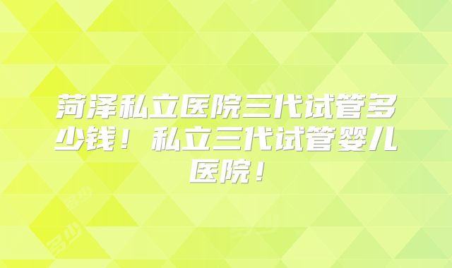 菏泽私立医院三代试管多少钱!私立三代试管婴儿医院!